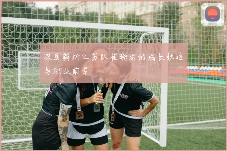 深度解析江苏队崔晓龙的成长轨迹与职业前景