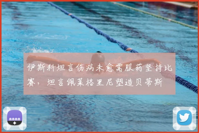 伊斯科坦言伤病未愈需服药坚持比赛，坦言佩莱格里尼塑造贝蒂斯