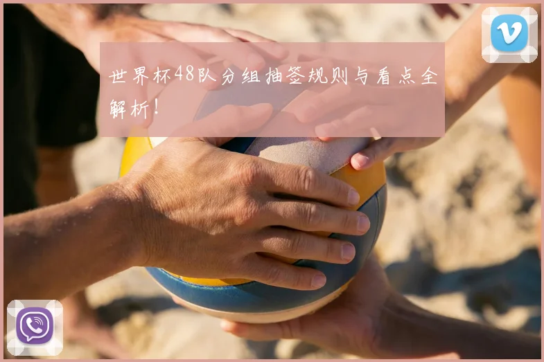 世界杯48队分组抽签规则与看点全解析！
