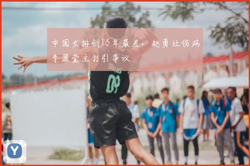 中国女排创15年最差，赵勇让伤病李盈莹主打引争议