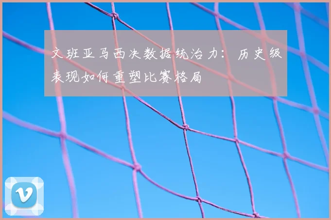 文班亚马西决数据统治力：历史级表现如何重塑比赛格局