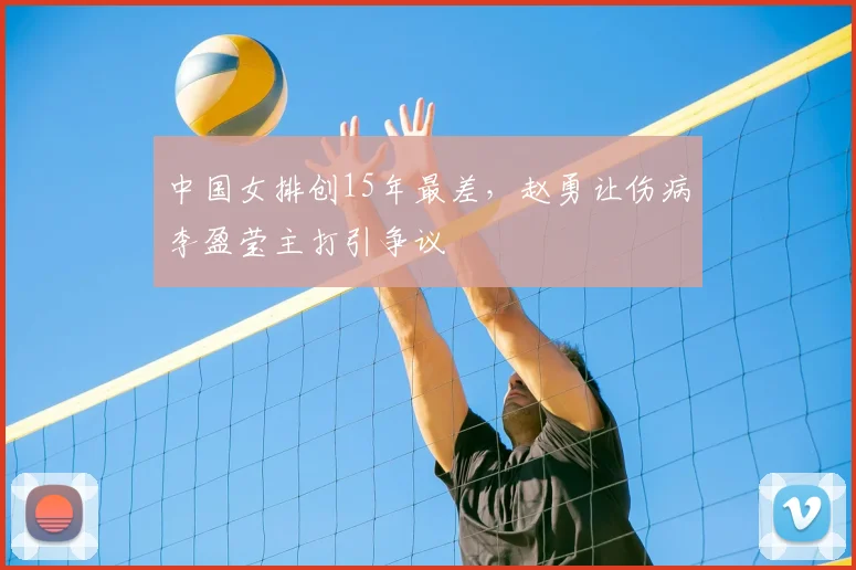 中国女排创15年最差，赵勇让伤病李盈莹主打引争议
