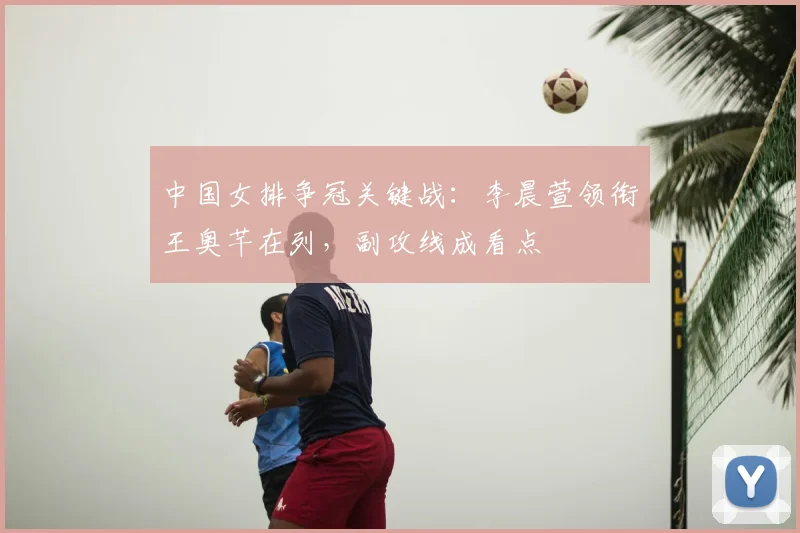 中国女排争冠关键战：李晨萱领衔王奥芊在列，副攻线成看点