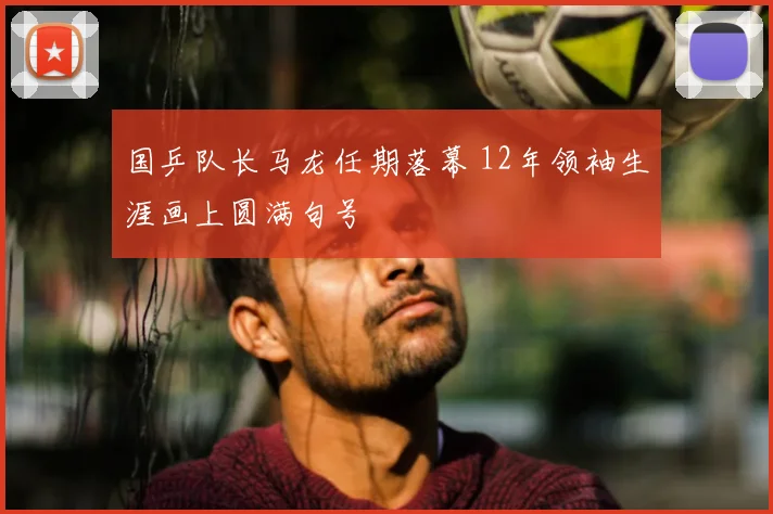 国乒队长马龙任期落幕 12年领袖生涯画上圆满句号