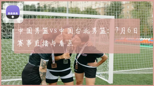 中国男篮vs中国台北男篮：7月6日赛事直播与看点