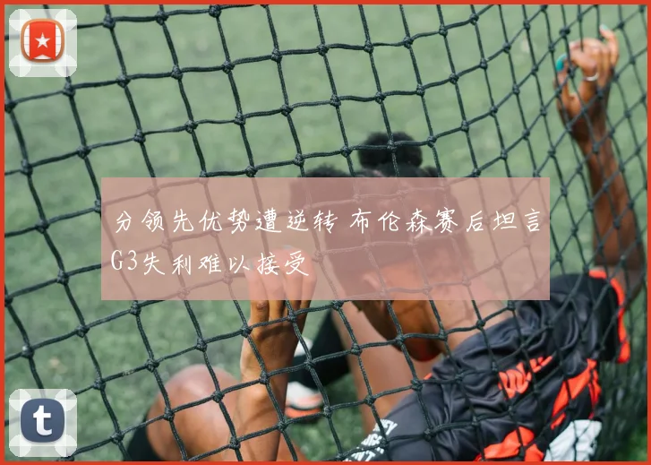 分领先优势遭逆转 布伦森赛后坦言G3失利难以接受