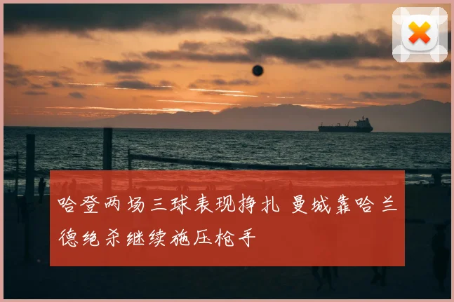 哈登两场三球表现挣扎 曼城靠哈兰德绝杀继续施压枪手