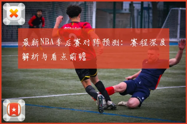 最新NBA季后赛对阵预测：赛程深度解析与看点前瞻