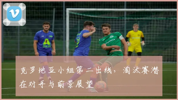 克罗地亚小组第二出线，淘汰赛潜在对手与前景展望