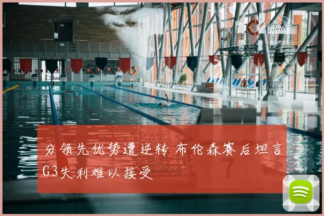 分领先优势遭逆转 布伦森赛后坦言G3失利难以接受