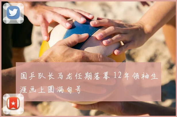 国乒队长马龙任期落幕 12年领袖生涯画上圆满句号