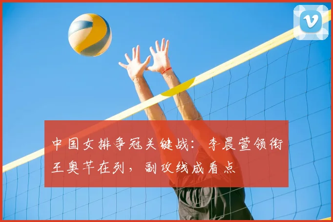 中国女排争冠关键战：李晨萱领衔王奥芊在列，副攻线成看点