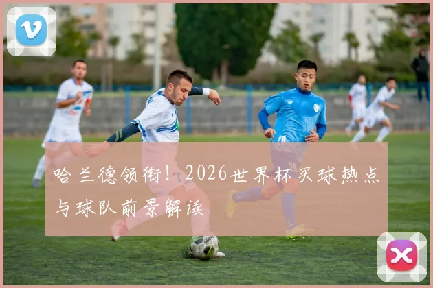 哈兰德领衔！2026世界杯买球热点与球队前景解读
