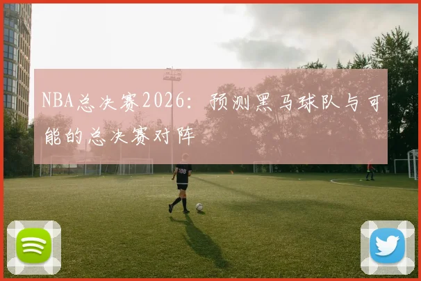 NBA总决赛2026：预测黑马球队与可能的总决赛对阵